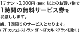 1テナント3,000円（税込）以上のお買い物で1時間の無料サービス券をお渡しします。尚、1回限りのサービスとなります。（7F カフェレストラン　8F～9Fカルドグランを除く）